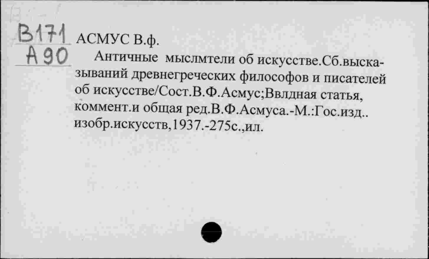 ﻿АСМУС В.ф.
А 90 Античные мыслмтели об искусстве.Сб.высказываний древнегреческих философов и писателей об искусстве/Сост.В.Ф.Асмус;Ввлдная статья, коммент.и общая ред.В.Ф.Асмуса.-М.:Гос.изд.. изобр.искусств, 1937.-275с.,ил.